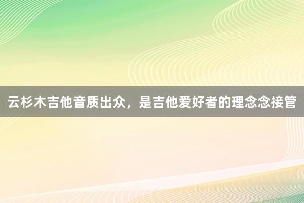 云杉木吉他音质出众，是吉他爱好者的理念念接管