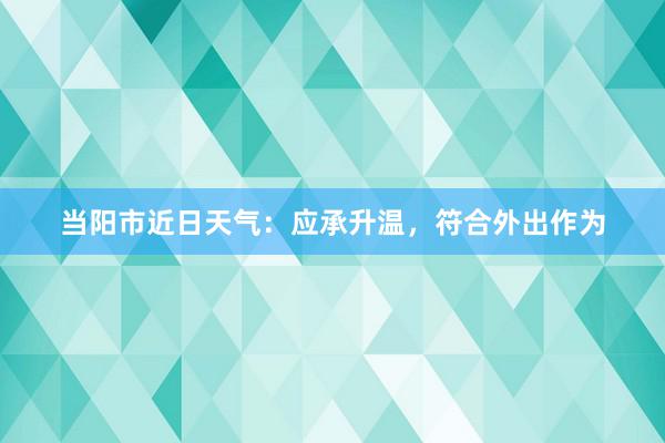 当阳市近日天气：应承升温，符合外出作为